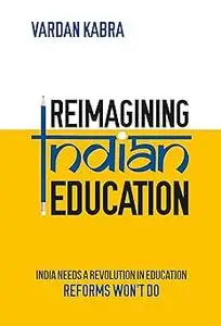 Reimagining Indian Education - India Needs a Revolution in Education, Reforms Won’t Do