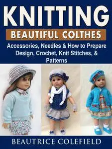 Knitting Beatiful Clothes: Accessories, Needles & How to Prepare, Design, Crochet, Knit Stitches, & Patterns
