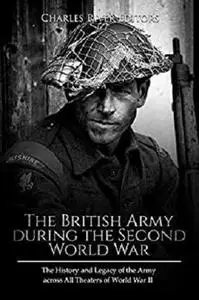 The British Army during the Second World War: The History and Legacy of the Army across All Theaters of World War II