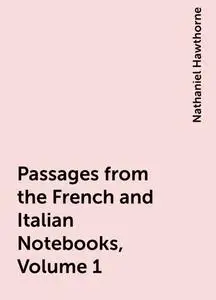 «Passages from the French and Italian Notebooks, Volume 1» by Nathaniel Hawthorne