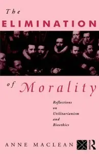 The Elimination of Morality: Reflections on Utilitarianism and Bioethics by Anne Maclean