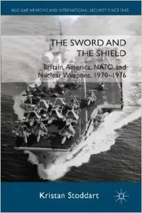 The Sword and the Shield: Britain, America, NATO and Nuclear Weapons, 1970-1976 by Kristan Stoddart