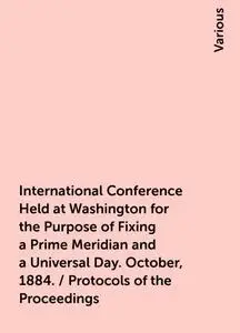 «International Conference Held at Washington for the Purpose of Fixing a Prime Meridian and a Universal Day. October, 18