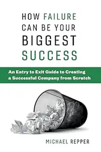 How Failure Can Be Your Biggest Success: An Entry to Exit Guide to Creating a Successful Company from Scratch