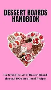 THE ULTIMATE DESSERT BOARD HANDBOOK: Mastering the Art of Dessert Boards through 100 Sensational Recipes