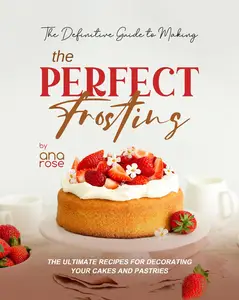 The Definitive Guide to Making the Perfect Frosting: The Ultimate Recipes for Decorating Your Cakes and Pastries