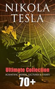 Nikola Tesla - Ultimate Collection: 70+ Scientific Works, Lectures & Essays: Inventions, Experiments & Patents