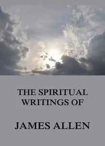 «The Spiritual Writings Of James Allen» by James Allen