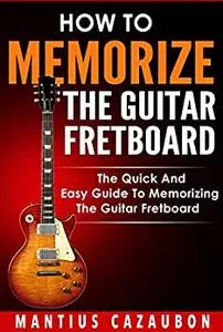 How To Memorize The Guitar Fretboard: The Quick And Easy Guide To Memorizing The Guitar Fretboard