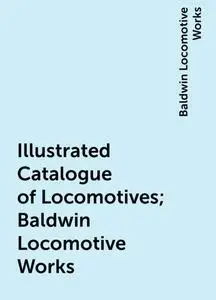 «Illustrated Catalogue of Locomotives; Baldwin Locomotive Works» by Baldwin Locomotive Works