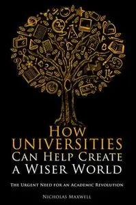 «How Universities Can Help Create a Wiser World» by Nicholas Maxwell