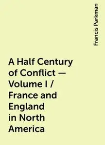 «A Half Century of Conflict - Volume I / France and England in North America» by Francis Parkman