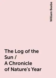 «The Log of the Sun / A Chronicle of Nature's Year» by William Beebe