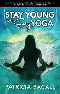 Stay Young with Easy Yoga: How to Be Healthy, Strong, Flexible, and Focused  in Your 50s, 60s, 70s, and Beyond