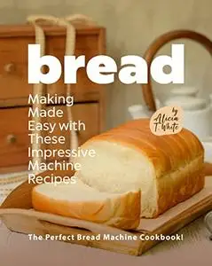 Bread Making Made Easy with These Impressive Machine Recipes : The Perfect Bread Machine Cookbook!