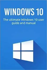 Windows 10: The ultimate Windows 10 user guide and manual