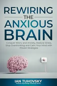 Rewiring The Anxious Brain: Conquer Worry and Anxiety, Reduce Stress, Stop Overthinking and Calm Your Mind with Proven