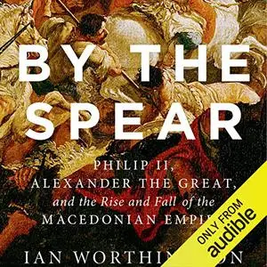 By the Spear: Philip II, Alexander the Great, and the Rise and Fall of the Macedonian Empire [Audiobook]