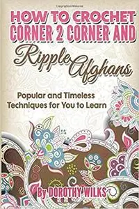 Crochet: How to Crochet Corner 2 Corner and Ripple Afghans. Popular and Timeless Techniques for You to Learn