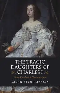 The Tragic Daughters of Charles I: Mary, Elizabeth & Henrietta Anne