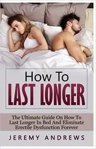 How To Last Longer: The Ultimate Guide On How To Last Longer In Bed And Eliminate Erectile Dysfunction Forever