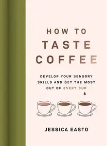 How to Taste Coffee: Develop Your Sensory Skills and Get the Most Out of Every Cup