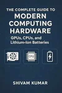 The Complete Guide to Modern Computing Hardware: GPUs, CPUs, and Lithium-Ion Batteries: From Silicon to AI: How Processors and