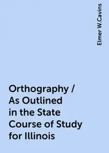 «Orthography / As Outlined in the State Course of Study for Illinois» by Elmer W.Cavins