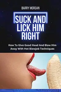 SUCK AND LICK HIM RIGHT: HOW TO GIVE GOOD HEAD AND BLOW HIM AWAY WITH HOT BLOWJOB TECHNIQUES