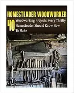 Homesteader Woodworker: 40 Woodworking Projects Every Thrifty Homesteader Should Know How To Make