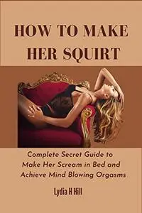 HOW TO MAKE HER SQUIRT : Complete Secret Guide to Make Her Scream in Bed and Achieve Mind Blowing Orgasms