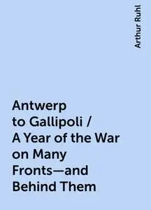 «Antwerp to Gallipoli / A Year of the War on Many Fronts—and Behind Them» by Arthur Ruhl