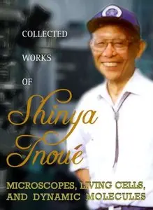 Collected Works Of Shinya Inoue: Microscopes, Living Cells, and Dynamic Molecules