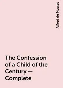 «The Confession of a Child of the Century — Complete» by Alfred de Musset