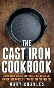 The Cast Iron Cookbook: 30 Delicious, Quick & Easy Breakfast, Lunch and Dinner Cast Iron Skillet Recipes For the busy you