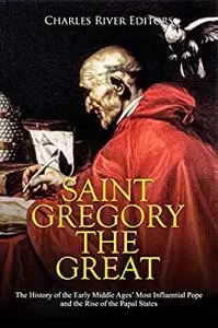 Saint Gregory the Great: The History of the Early Middle Ages’ Most Influential Pope and the Rise of the Papal States