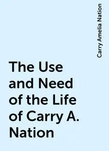 «The Use and Need of the Life of Carry A. Nation» by Carry Amelia Nation