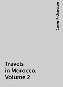 «Travels in Morocco, Volume 2» by James Richardson