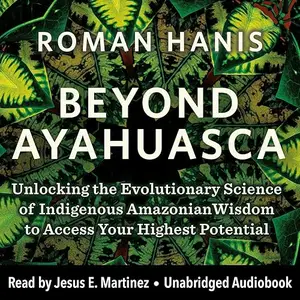 Beyond Ayahuasca: Unlocking the Evolutionary Science of Indigenous Amazonian Wisdom Access Your Highest Potential [Audiobook]
