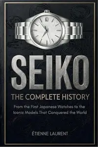 SEIKO The Complete History: From the First Japanese Watches to the Iconic Models That Conquered the World