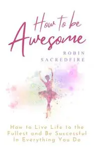 «How to Be Awesome: How to Live Life to the Fullest and Be Successful In Everything You Do» by Robin Sacredfire
