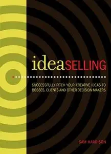 «IdeaSelling: Successfully Pitch Your Creative Ideas to Bosses, Clients & other Decision Makers» by Sam Harrison