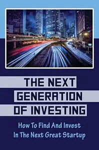The Next Generation Of Investing: How To Find And Invest In The Next Great Startup