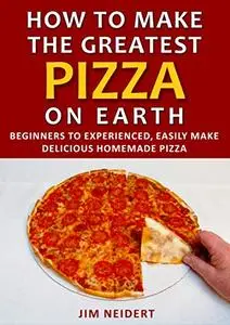 How to Make the Greatest Pizza on Earth: Beginners to experienced, easily make delicious homemade pizza