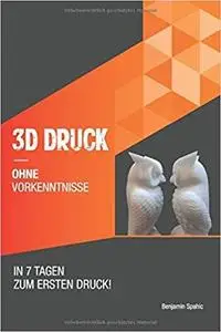 3D Druck ohne Vorkenntnisse - in 7 Tagen zum ersten 3D Druck: Ideen verwirklichen - ohne technisches Know-How