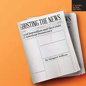 Ghosting the News: Local Journalism and the Crisis of American Democracy [Audiobook]