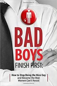 Bad Boys Finish First: How to Stop Being the Nice Guy and Become the Man Women Can't Resist