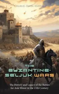 The Byzantine-Seljuk Wars: The History and Legacy of the Battles for Asia Minor in the 11th Century