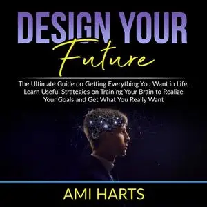 «Design Your Future: The Ultimate Guide on Getting Everything You Want in Life, Learn Useful Strategies on Training Your