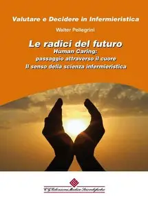 Walter Pellegrini - Le radici del futuro: Human Caring: passaggio attraverso il cuore. Il senso della scienza infermieristica